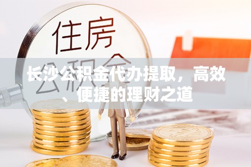 锡林浩特长沙公积金代办提取，高效、便捷的理财之道