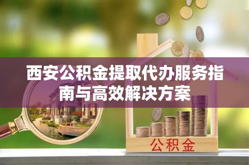 锡林浩特西安公积金提取代办服务指南与高效解决方案