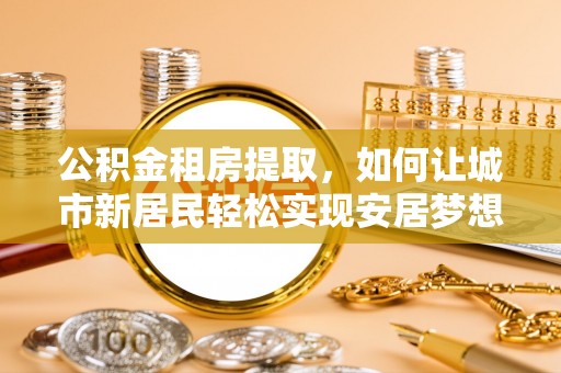 锡林浩特公积金租房提取，如何让城市新居民轻松实现安居梦想