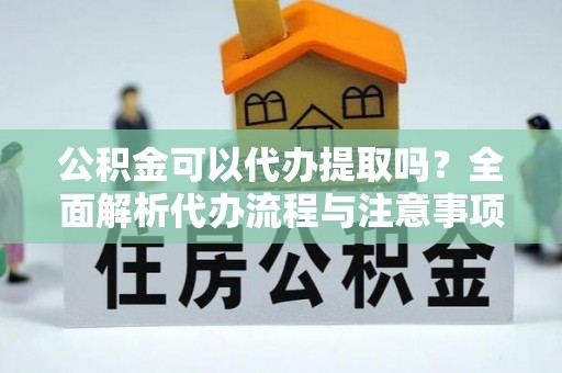 锡林浩特公积金可以代办提取吗？全面解析代办流程与注意事项